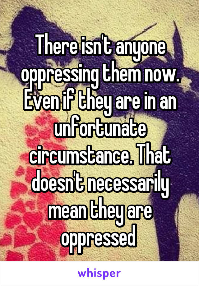 There isn't anyone oppressing them now. Even if they are in an unfortunate circumstance. That doesn't necessarily mean they are oppressed 