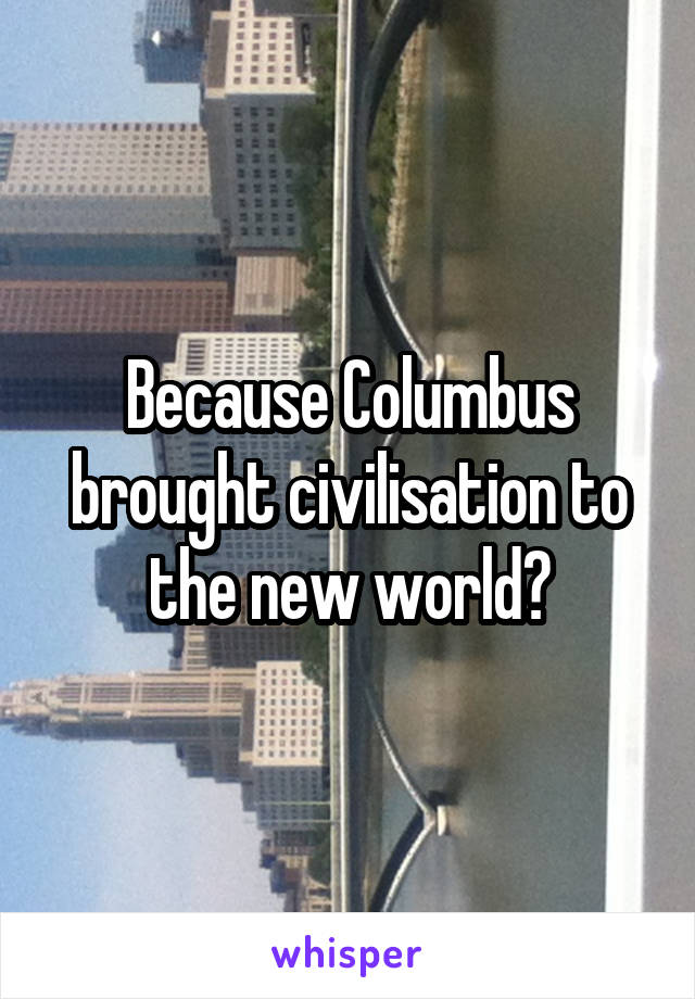 Because Columbus brought civilisation to the new world?