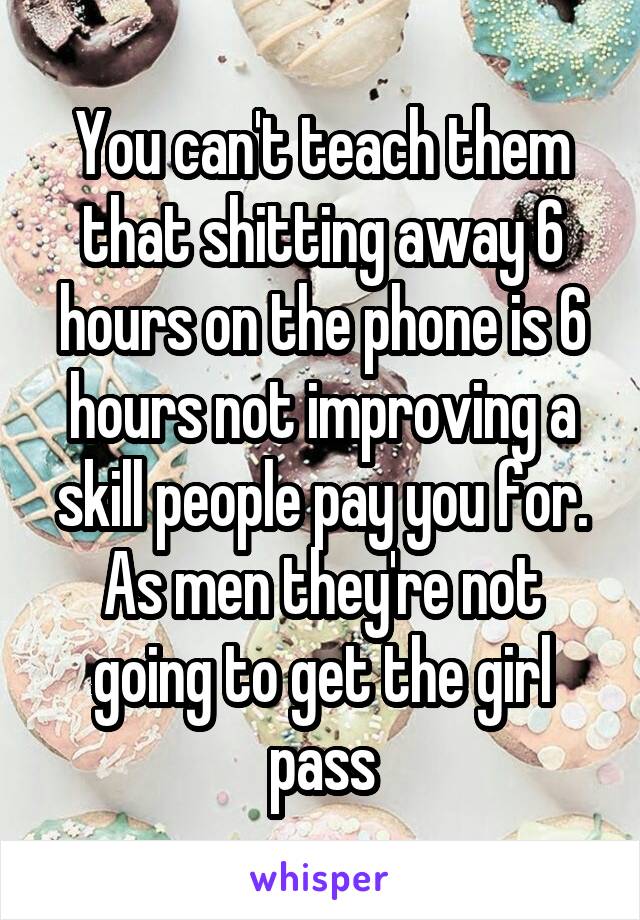 You can't teach them that shitting away 6 hours on the phone is 6 hours not improving a skill people pay you for. As men they're not going to get the girl pass