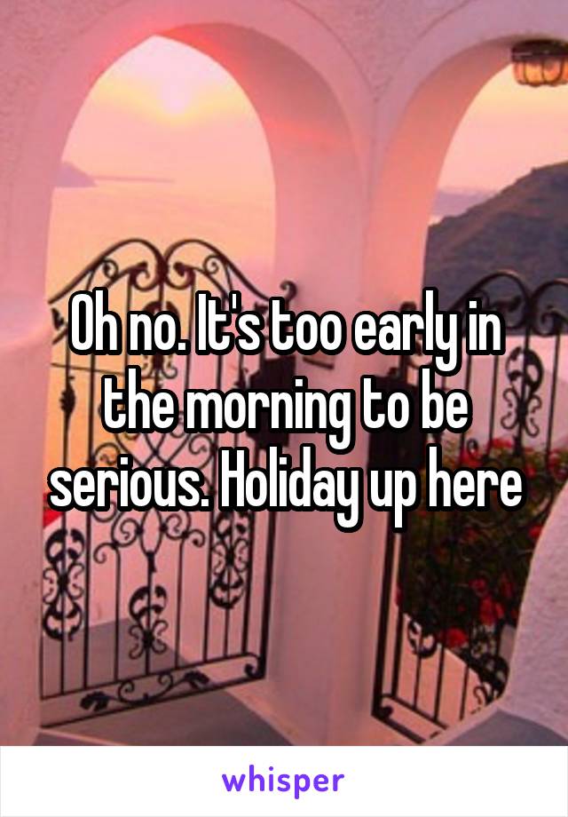 Oh no. It's too early in the morning to be serious. Holiday up here