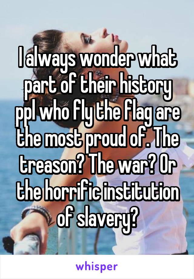 I always wonder what part of their history ppl who fly the flag are the most proud of. The treason? The war? Or the horrific institution of slavery?