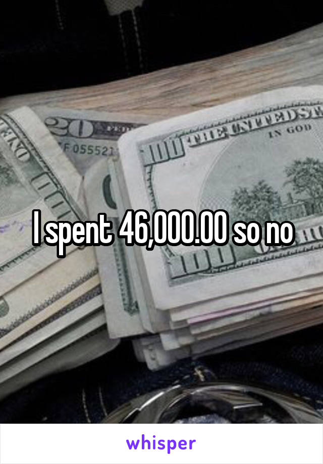 I spent 46,000.00 so no