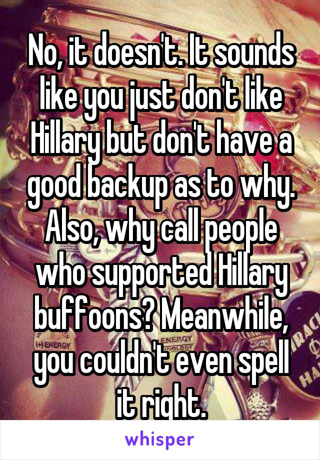No, it doesn't. It sounds like you just don't like Hillary but don't have a good backup as to why. Also, why call people who supported Hillary buffoons? Meanwhile, you couldn't even spell it right.
