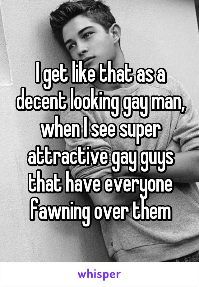 I get like that as a decent looking gay man, when I see super attractive gay guys that have everyone fawning over them