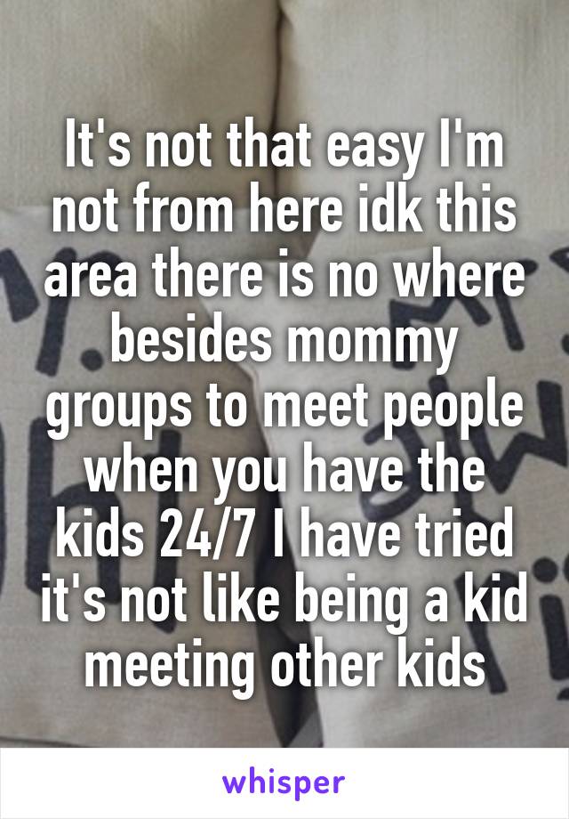 It's not that easy I'm not from here idk this area there is no where besides mommy groups to meet people when you have the kids 24/7 I have tried it's not like being a kid meeting other kids
