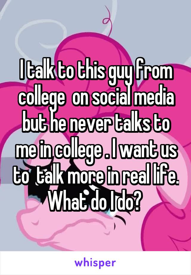 I talk to this guy from college  on social media but he never talks to me in college . I want us to  talk more in real life. What do I do? 