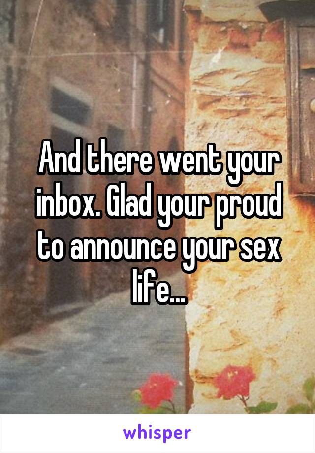 And there went your inbox. Glad your proud to announce your sex life...