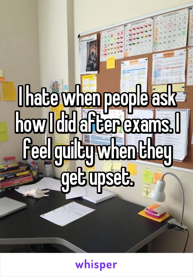 I hate when people ask how I did after exams. I feel guilty when they get upset.