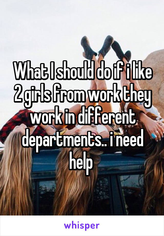 What I should do if i like 2 girls from work they work in different departments.. i need help 