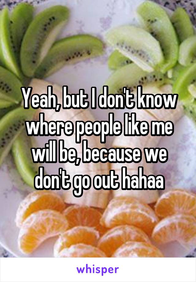 Yeah, but I don't know where people like me will be, because we don't go out hahaa