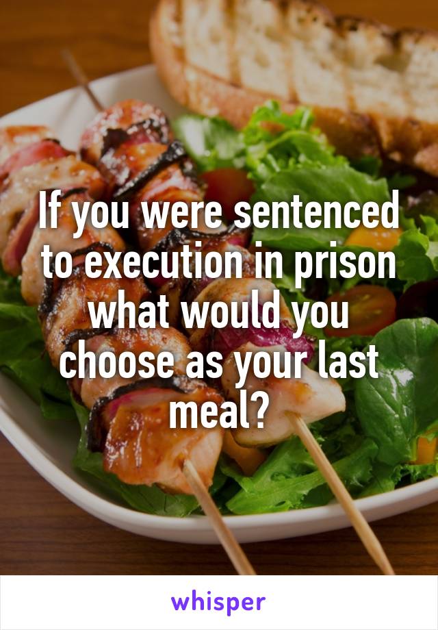 If you were sentenced to execution in prison what would you choose as your last meal?