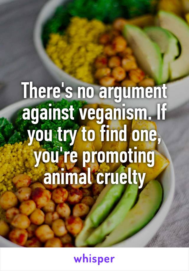 There's no argument against veganism. If you try to find one, you're promoting animal cruelty