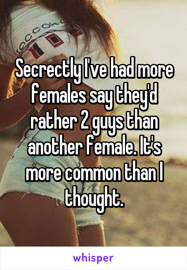 Secrectly I've had more females say they'd rather 2 guys than another female. It's more common than I thought.