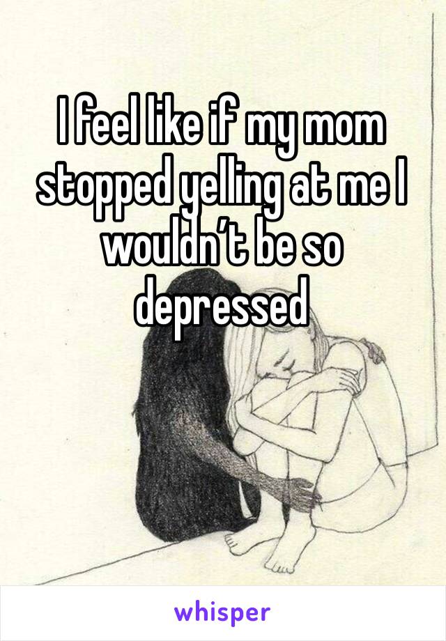 I feel like if my mom stopped yelling at me I wouldn’t be so depressed 