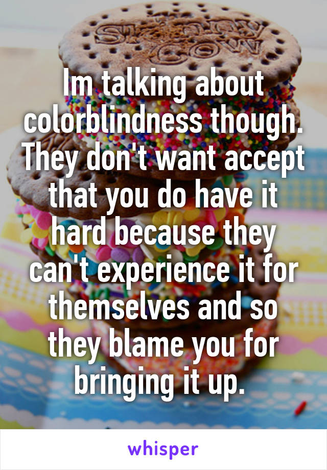 Im talking about colorblindness though. They don't want accept that you do have it hard because they can't experience it for themselves and so they blame you for bringing it up. 