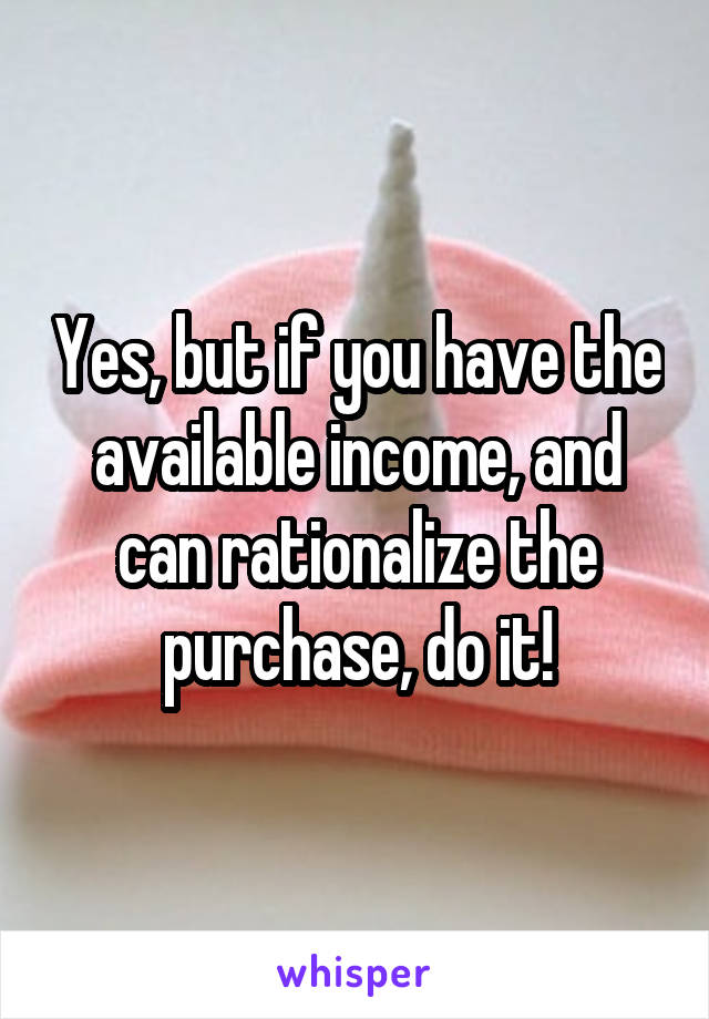Yes, but if you have the available income, and can rationalize the purchase, do it!
