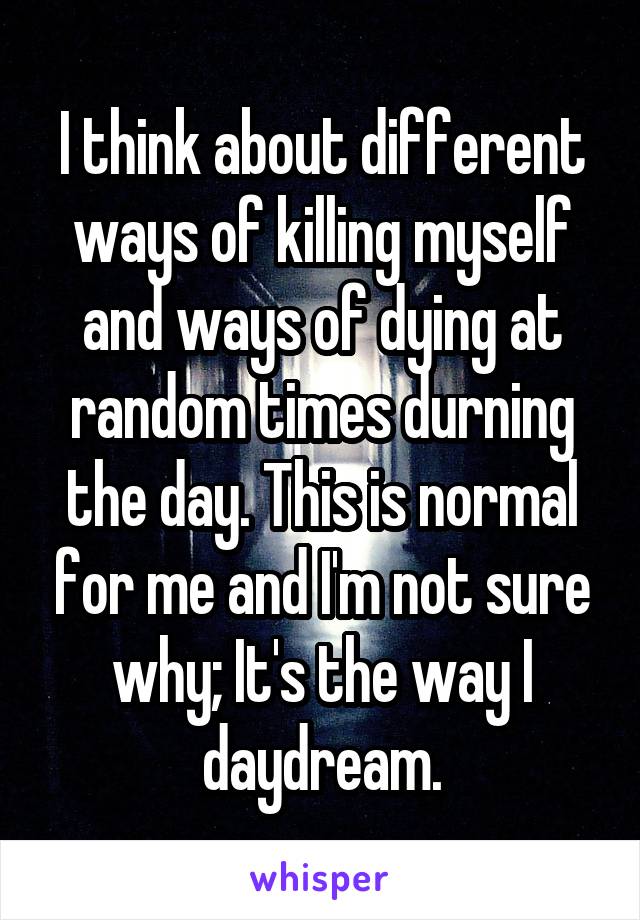 I think about different ways of killing myself and ways of dying at random times durning the day. This is normal for me and I'm not sure why; It's the way I daydream.