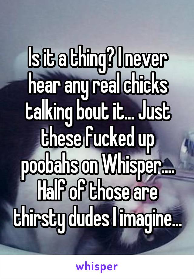 Is it a thing? I never hear any real chicks talking bout it... Just these fucked up poobahs on Whisper.... Half of those are thirsty dudes I imagine...