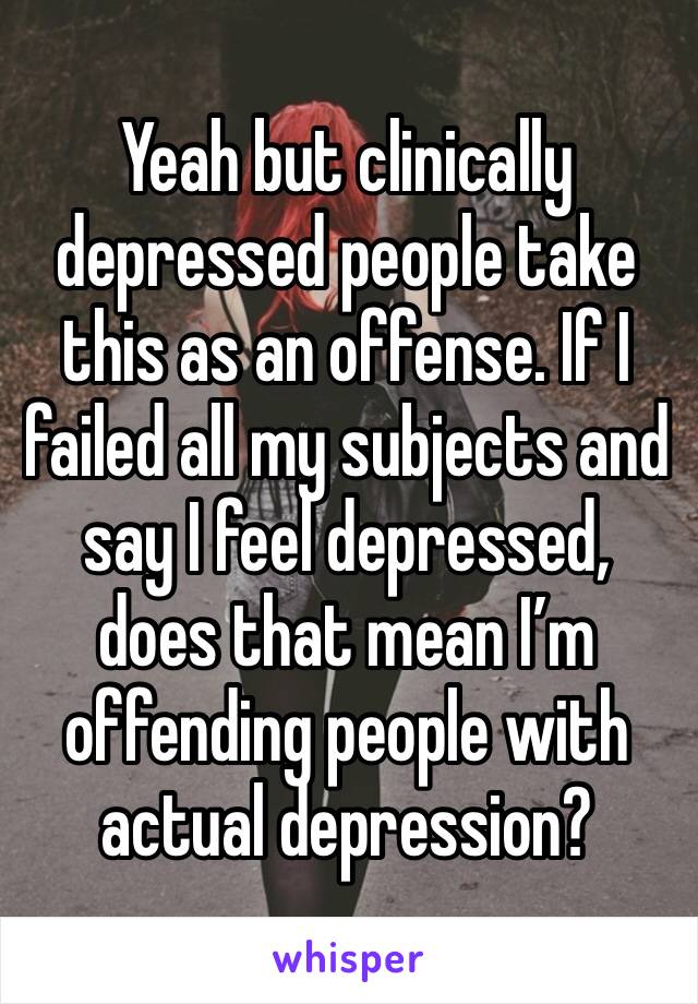 Yeah but clinically depressed people take this as an offense. If I failed all my subjects and say I feel depressed, does that mean I’m offending people with actual depression?