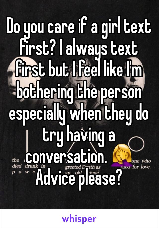Do you care if a girl text first? I always text first but I feel like I'm bothering the person especially when they do try having a conversation. 🤦‍♀️
Advice please?