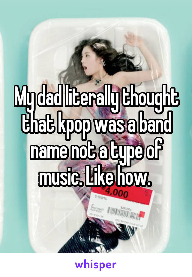 My dad literally thought that kpop was a band name not a type of music. Like how. 