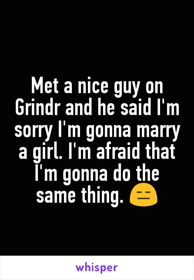 Met a nice guy on Grindr and he said I'm sorry I'm gonna marry a girl. I'm afraid that I'm gonna do the same thing. 😑