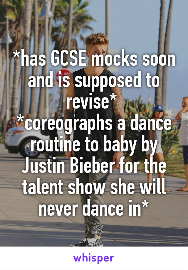 *has GCSE mocks soon and is supposed to revise* 
*coreographs a dance routine to baby by Justin Bieber for the talent show she will never dance in*