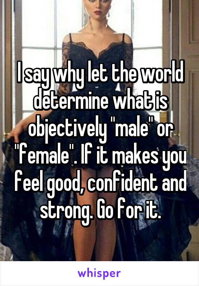 I say why let the world determine what is objectively "male" or "female". If it makes you feel good, confident and strong. Go for it.