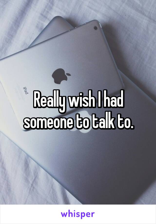 Really wish I had someone to talk to.