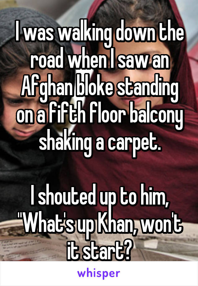 I was walking down the road when I saw an Afghan bloke standing on a fifth floor balcony shaking a carpet.

I shouted up to him, "What's up Khan, won't it start?