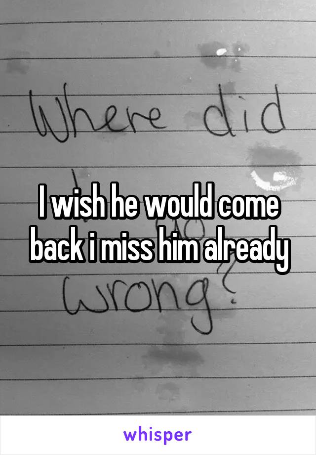 I wish he would come back i miss him already