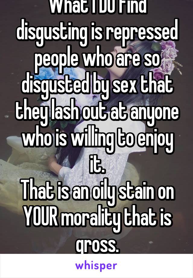 What I DO find disgusting is repressed people who are so disgusted by sex that they lash out at anyone who is willing to enjoy it.
That is an oily stain on YOUR morality that is gross.
Let others be.