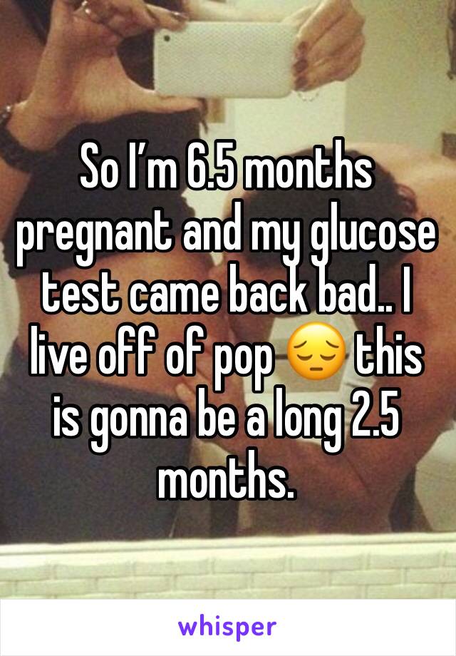 So I’m 6.5 months pregnant and my glucose test came back bad.. I live off of pop 😔 this is gonna be a long 2.5 months. 