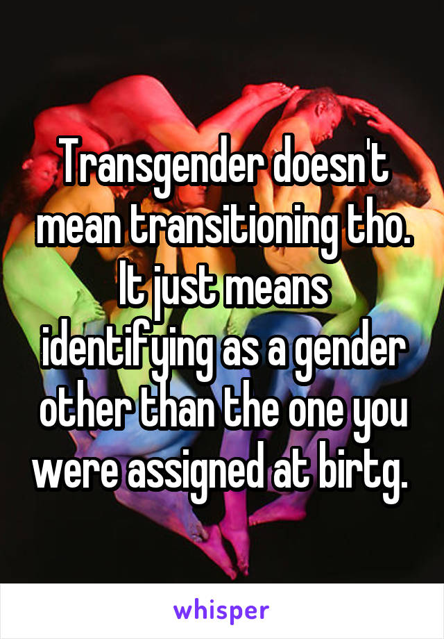 Transgender doesn't mean transitioning tho. It just means identifying as a gender other than the one you were assigned at birtg. 