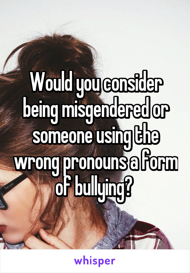 Would you consider being misgendered or someone using the wrong pronouns a form of bullying? 