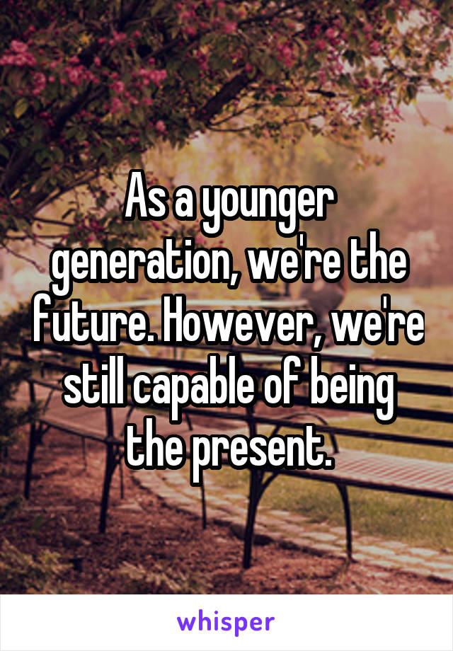 As a younger generation, we're the future. However, we're still capable of being the present.
