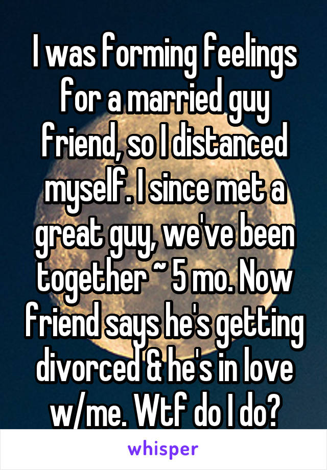 I was forming feelings for a married guy friend, so I distanced myself. I since met a great guy, we've been together ~ 5 mo. Now friend says he's getting divorced & he's in love w/me. Wtf do I do?