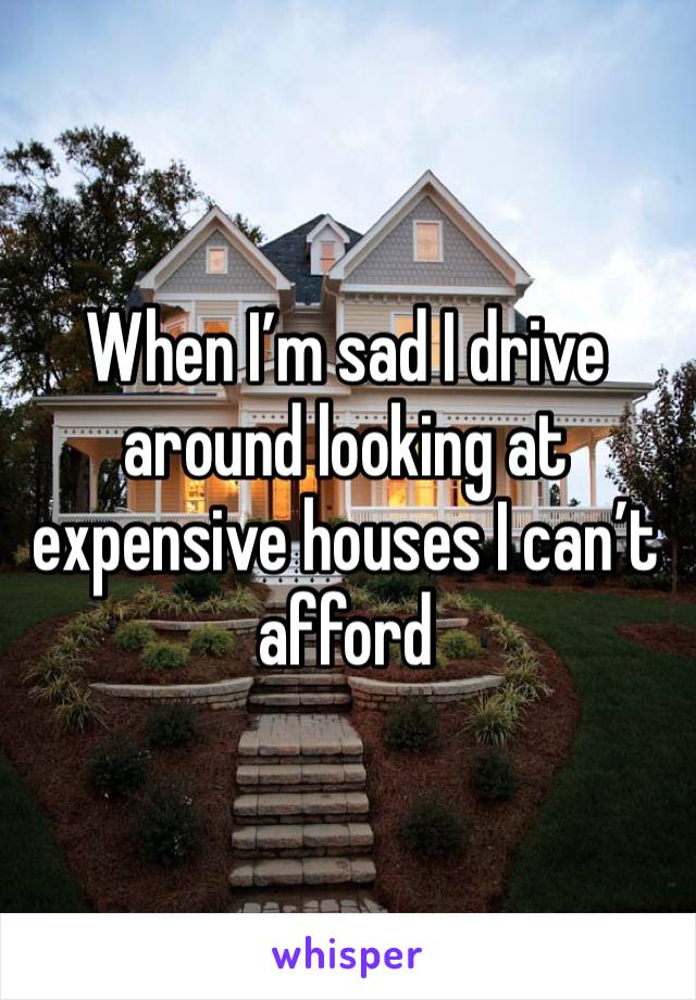 When I’m sad I drive around looking at expensive houses I can’t afford 
