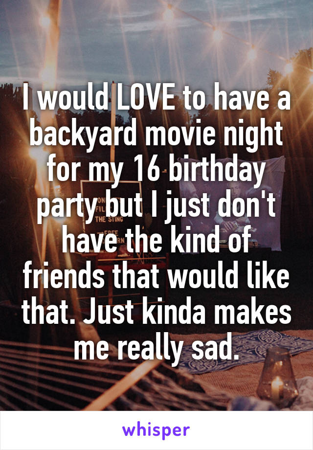 I would LOVE to have a backyard movie night for my 16 birthday party but I just don't have the kind of friends that would like that. Just kinda makes me really sad.