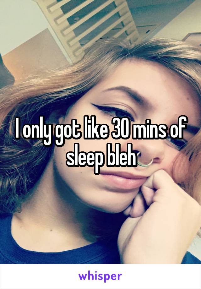I only got like 30 mins of sleep bleh