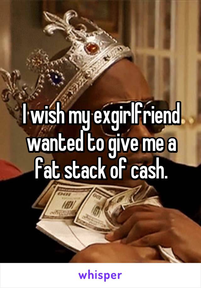 I wish my exgirlfriend wanted to give me a fat stack of cash.