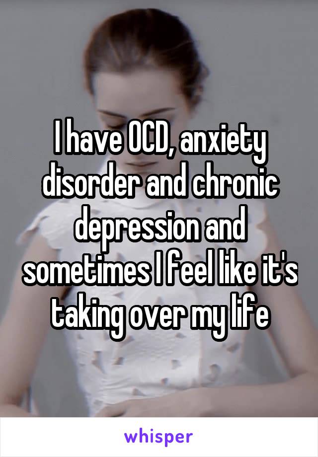 I have OCD, anxiety disorder and chronic depression and sometimes I feel like it's taking over my life