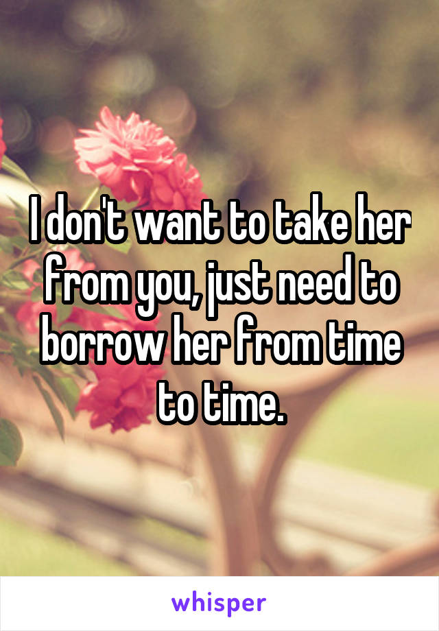 I don't want to take her from you, just need to borrow her from time to time.