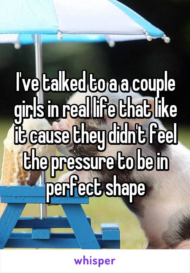 I've talked to a a couple girls in real life that like it cause they didn't feel the pressure to be in perfect shape