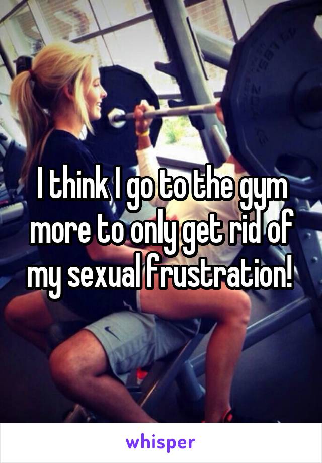 I think I go to the gym more to only get rid of my sexual frustration! 