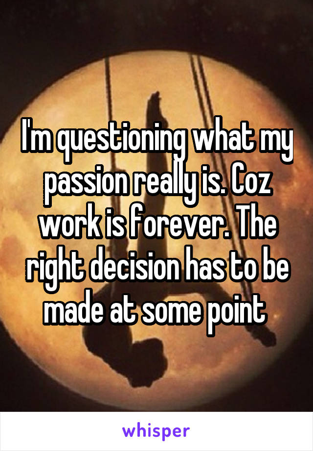 I'm questioning what my passion really is. Coz work is forever. The right decision has to be made at some point 