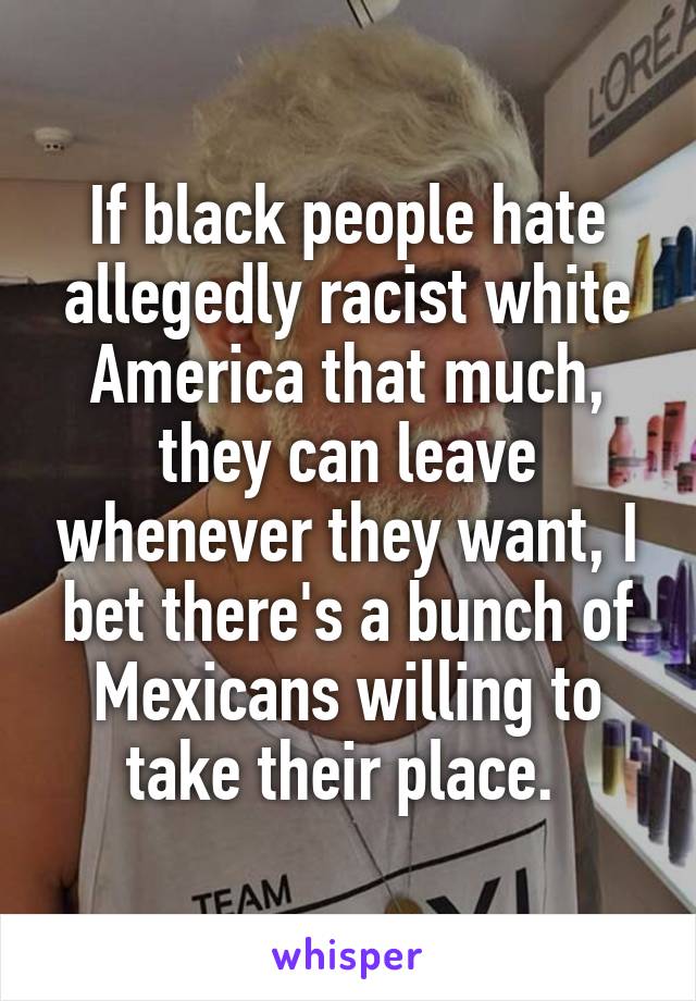 If black people hate allegedly racist white America that much, they can leave whenever they want, I bet there's a bunch of Mexicans willing to take their place. 