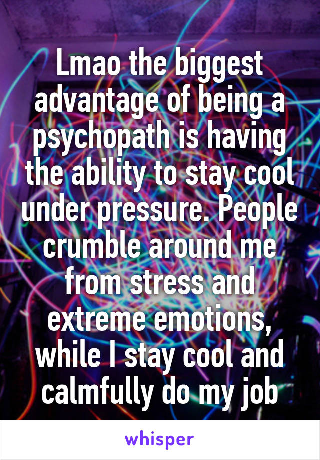 Lmao the biggest advantage of being a psychopath is having the ability to stay cool under pressure. People crumble around me from stress and extreme emotions, while I stay cool and calmfully do my job