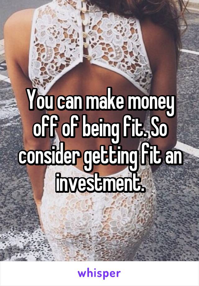 You can make money off of being fit. So consider getting fit an investment.