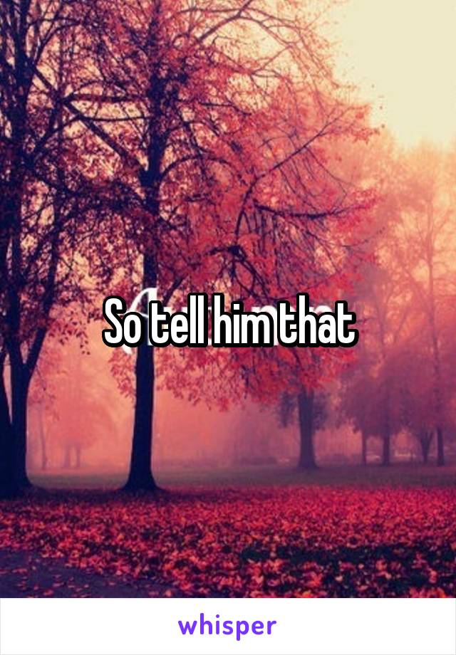So tell him that